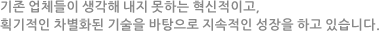 기존 업체들이 생각해 내지 못하는 혁신적이고, 획기적인 차별화된 기술을 바탕으로 지속적인 성장을 하고 있습니다.