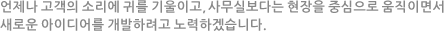 언제나 고객의 소리에 귀를 기울이고, 사무실보다는 현장을 중심으로 움직이면서 새로운 아이디어를 개발하려고 노력하겠습니다.