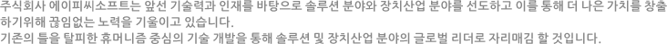주식회사 에이피씨소프트는 앞선 기술력과 인재를 바탕으로 솔루션 분야와 장치산업 분야를 선도하고 이를 통해 더 나은 가치를 창출하기위해 끊임없는 노력을 기울이고 있습니다. 기존의 틀을 탈피한 휴머니즘 중심의 기술 개발을 통해 솔루션 및 장치산업 분야의 글로벌 리더로 자리매김 할 것입니다.