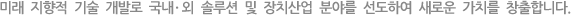 미래 지향적 기술 개발로 국내ㆍ외 솔루션 및 장치산업 분야를 선도하여 새로운 가치를 창출합니다.